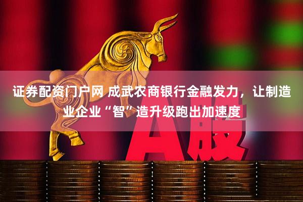证券配资门户网 成武农商银行金融发力，让制造业企业“智”造升级跑出加速度