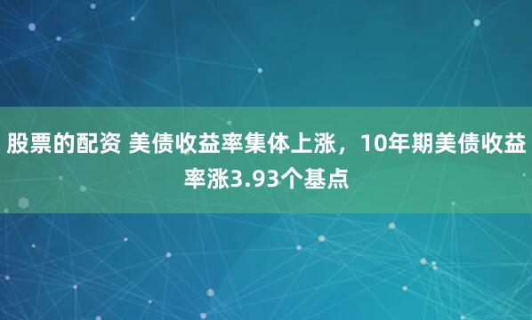 股票的配资 美债收益率集体上涨，10年期美债收益率涨3.93个基点