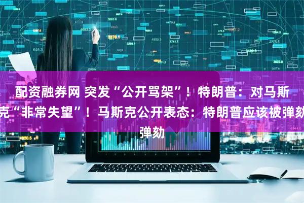 配资融券网 突发“公开骂架”！特朗普：对马斯克“非常失望”！马斯克公开表态：特朗普应该被弹劾