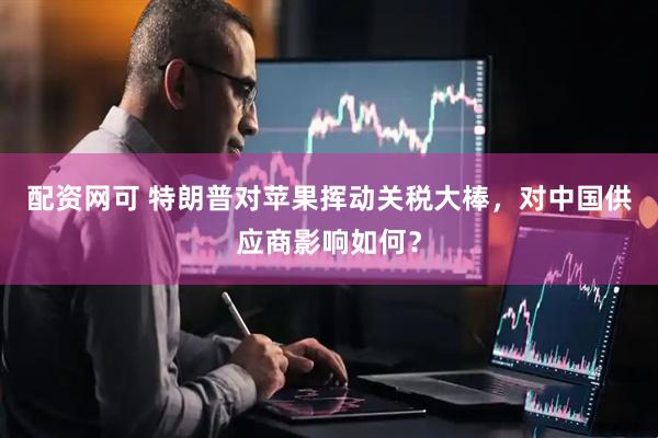配资网可 特朗普对苹果挥动关税大棒，对中国供应商影响如何？