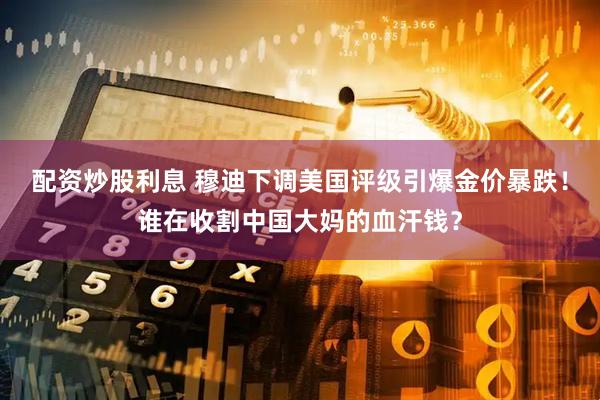 配资炒股利息 穆迪下调美国评级引爆金价暴跌！谁在收割中国大妈的血汗钱？