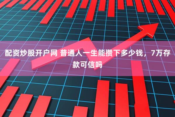 配资炒股开户网 普通人一生能攒下多少钱，7万存款可信吗