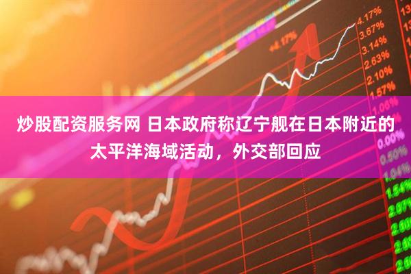 炒股配资服务网 日本政府称辽宁舰在日本附近的太平洋海域活动，外交部回应