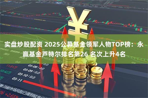 实盘炒股配资 2025公募基金领军人物TOP榜：永赢基金芦特尔排名第26 名次上升4名
