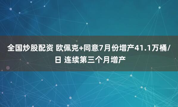 全国炒股配资 欧佩克+同意7月份增产41.1万桶/ 日 连续第三个月增产