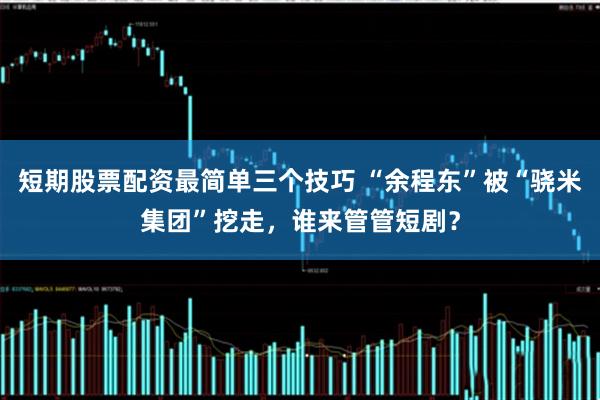 短期股票配资最简单三个技巧 “余程东”被“骁米集团”挖走，谁来管管短剧？