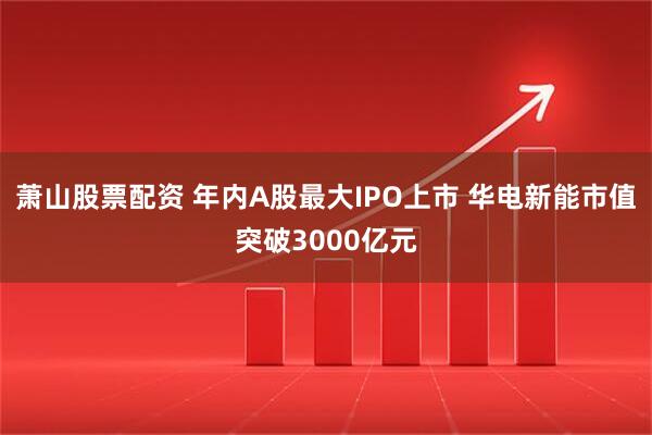 萧山股票配资 年内A股最大IPO上市 华电新能市值突破3000亿元