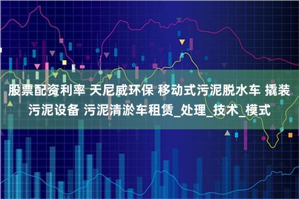 股票配资利率 天尼威环保 移动式污泥脱水车 撬装污泥设备 污泥清淤车租赁_处理_技术_模式