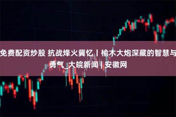 免费配资炒股 抗战烽火冀忆丨榆木大炮深藏的智慧与勇气_大皖新闻 | 安徽网