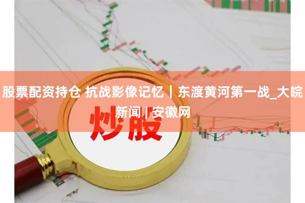 股票配资持仓 抗战影像记忆｜东渡黄河第一战_大皖新闻 | 安徽网