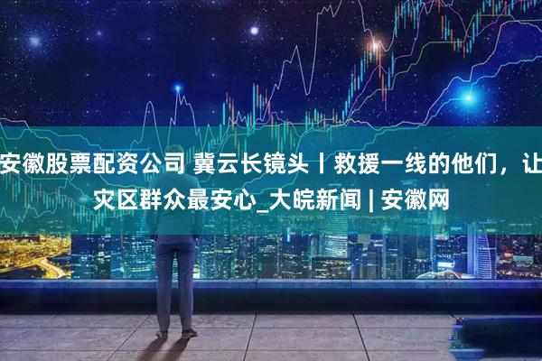 安徽股票配资公司 冀云长镜头丨救援一线的他们，让灾区群众最安心_大皖新闻 | 安徽网