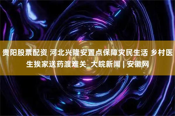 贵阳股票配资 河北兴隆安置点保障灾民生活 乡村医生挨家送药渡难关_大皖新闻 | 安徽网