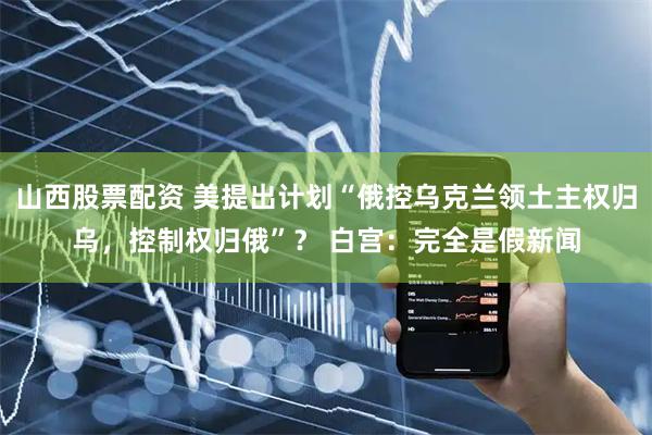 山西股票配资 美提出计划“俄控乌克兰领土主权归乌，控制权归俄”？ 白宫：完全是假新闻
