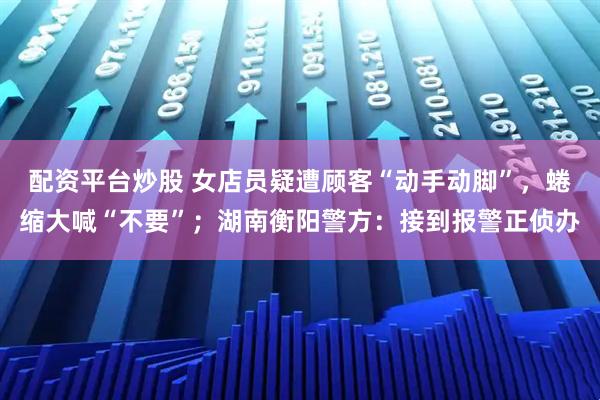 配资平台炒股 女店员疑遭顾客“动手动脚”，蜷缩大喊“不要”；湖南衡阳警方：接到报警正侦办