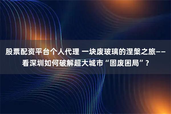 股票配资平台个人代理 一块废玻璃的涅槃之旅——看深圳如何破解超大城市“固废困局”？
