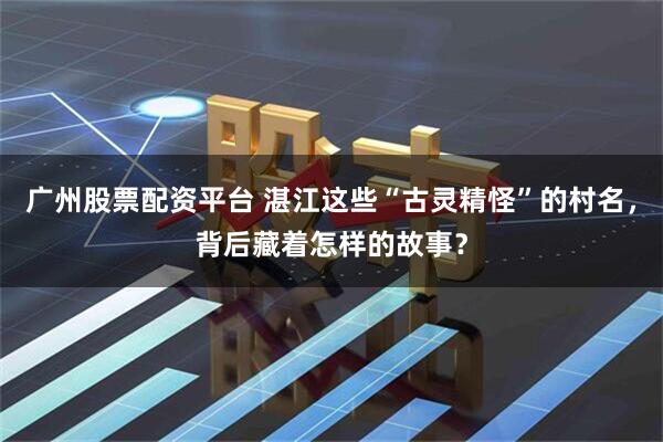 广州股票配资平台 湛江这些“古灵精怪”的村名，背后藏着怎样的故事？