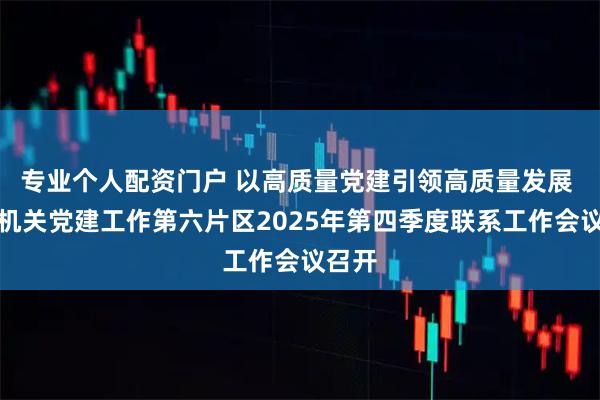 专业个人配资门户 以高质量党建引领高质量发展 市直机关党建工作第六片区2025年第四季度联系工作会议召开
