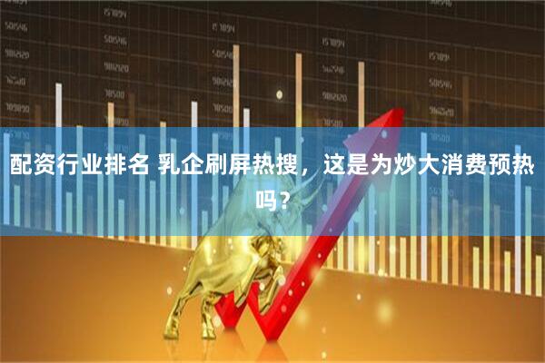 配资行业排名 乳企刷屏热搜，这是为炒大消费预热吗？