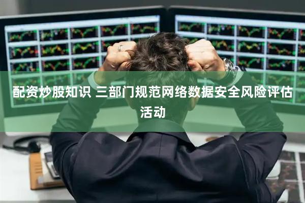 配资炒股知识 三部门规范网络数据安全风险评估活动