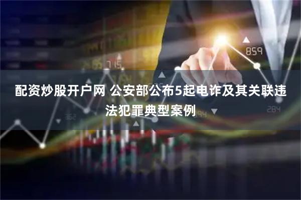 配资炒股开户网 公安部公布5起电诈及其关联违法犯罪典型案例