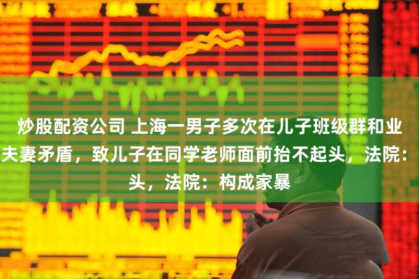 炒股配资公司 上海一男子多次在儿子班级群和业主群发布夫妻矛盾，致儿子在同学老师面前抬不起头，法院：构成家暴