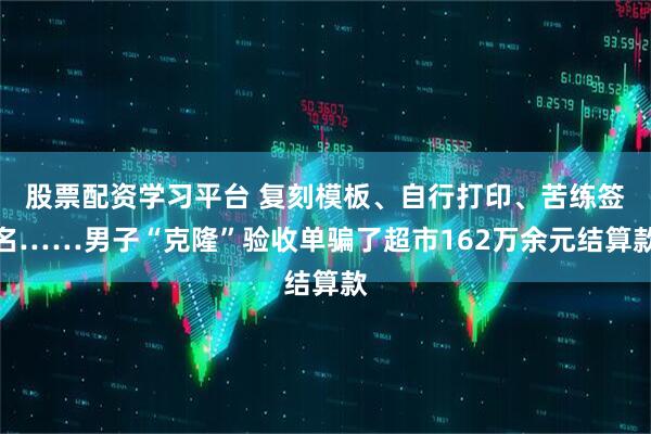 股票配资学习平台 复刻模板、自行打印、苦练签名……男子“克隆”验收单骗了超市162万余元结算款
