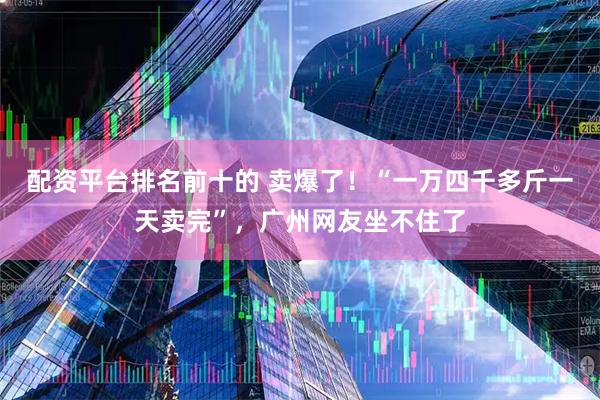 配资平台排名前十的 卖爆了！“一万四千多斤一天卖完”，广州网友坐不住了